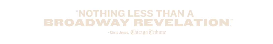 'Nothing less than a Broadway revelation.' — Chris Jones, Chicago Tribune