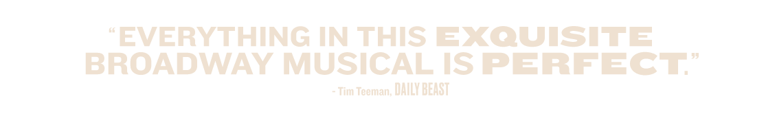 'Everything in this exquisite Broadway musical is perfect.' — Tim Teeman, The Daily Beast
